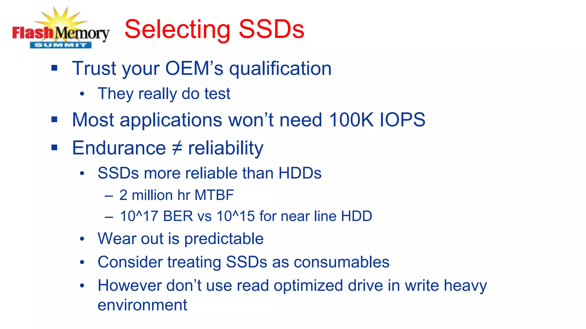 Selecting SSDs
 Trust your OEM’s qualification
• They really do test
 Most applications won’t need 100K IOPS
 Endurance ≠ reliability
• SSDs more reliable than HDDs
– 2 million hr MTBF
– 10^17 BER vs 10^15 for near line HDD
• Wear out is predictable
• Consider treating SSDs as consumables
• However don’t use read optimized drive in write heavy
environment
 