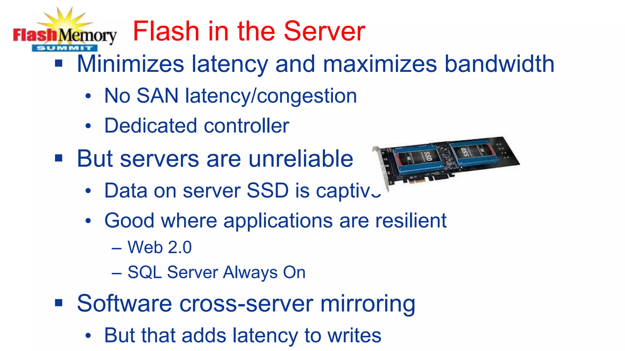 Flash in the Server
 Minimizes latency and maximizes bandwidth
• No SAN latency/congestion
• Dedicated controller
 But servers are unreliable
• Data on server SSD is captive
• Good where applications are resilient
– Web 2.0
– SQL Server Always On
 Software cross-server mirroring
• But that adds latency to writes
 