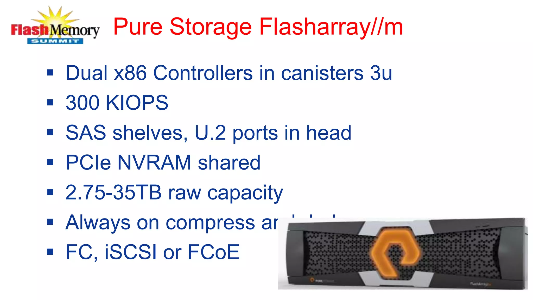 Pure Storage Flasharray//m
 Dual x86 Controllers in canisters 3u
 300 KIOPS
 SAS shelves, U.2 ports in head
 PCIe NVRAM shared
 2.75-35TB raw capacity
 Always on compress and dedupe
 FC, iSCSI or FCoE
 