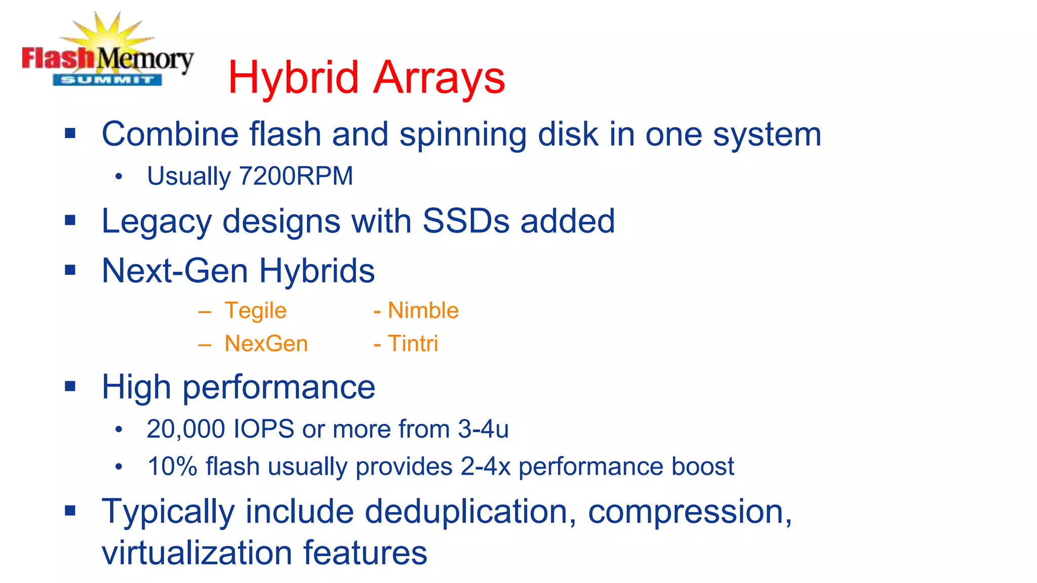 Hybrid Arrays
 Combine flash and spinning disk in one system
• Usually 7200RPM
 Legacy designs with SSDs added
 Next-Gen Hybrids
– Tegile - Nimble
– NexGen - Tintri
 High performance
• 20,000 IOPS or more from 3-4u
• 10% flash usually provides 2-4x performance boost
 Typically include deduplication, compression,
virtualization features
 