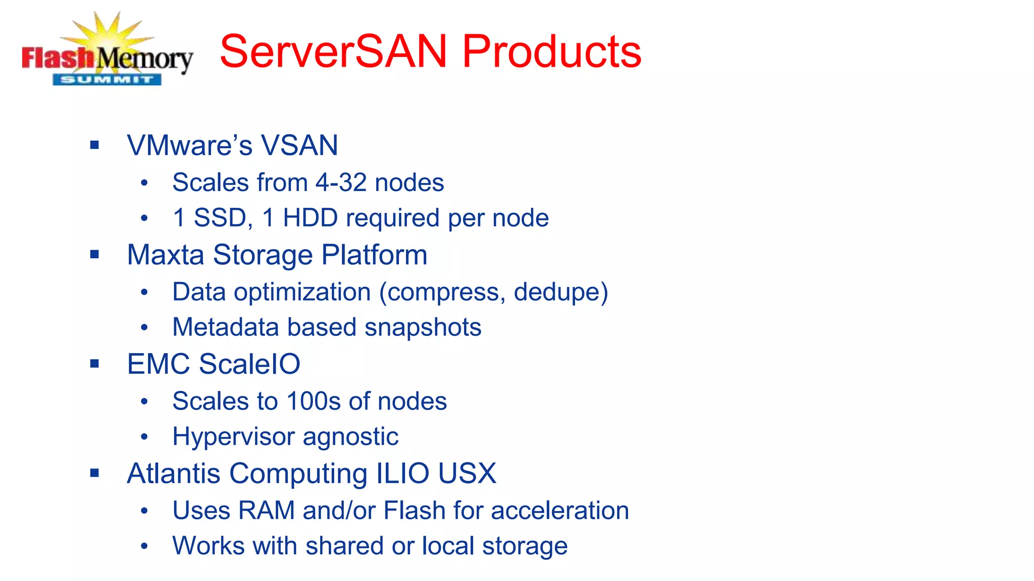 ServerSAN Products
 VMware’s VSAN
• Scales from 4-32 nodes
• 1 SSD, 1 HDD required per node
 Maxta Storage Platform
• Data optimization (compress, dedupe)
• Metadata based snapshots
 EMC ScaleIO
• Scales to 100s of nodes
• Hypervisor agnostic
 Atlantis Computing ILIO USX
• Uses RAM and/or Flash for acceleration
• Works with shared or local storage
 
