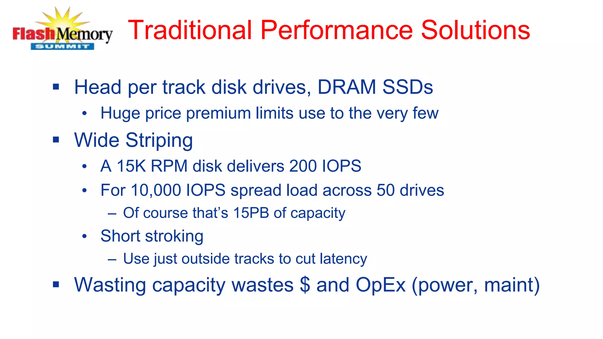 Traditional Performance Solutions
 Head per track disk drives, DRAM SSDs
• Huge price premium limits use to the very few
 Wide Striping
• A 15K RPM disk delivers 200 IOPS
• For 10,000 IOPS spread load across 50 drives
– Of course that’s 15PB of capacity
• Short stroking
– Use just outside tracks to cut latency
 Wasting capacity wastes $ and OpEx (power, maint)
 