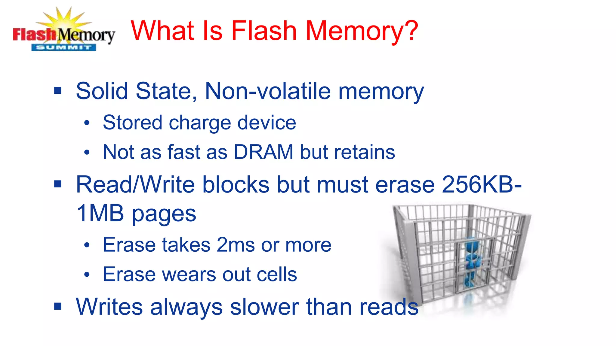 What Is Flash Memory?
 Solid State, Non-volatile memory
• Stored charge device
• Not as fast as DRAM but retains
 Read/Write blocks but must erase 256KB-
1MB pages
• Erase takes 2ms or more
• Erase wears out cells
 Writes always slower than reads
 