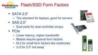 Flash/SSD Form Factors
 SATA 2.5”
• The standard for laptops, good for servers
 SAS 2.5”
• Dual ports for dual controller arrays
 PCIe
• Lower latency, higher bandwidth
• Blades require special form factors
• M.2 for small form factors like notebooks
• U.2 for 2.5” hot swap
 