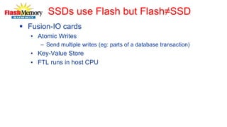 SSDs use Flash but Flash≠SSD
 Fusion-IO cards
• Atomic Writes
– Send multiple writes (eg: parts of a database transaction)
• Key-Value Store
• FTL runs in host CPU
 