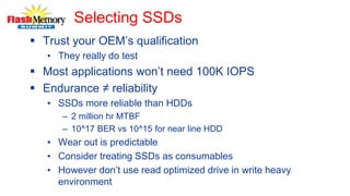 Selecting SSDs
 Trust your OEM’s qualification
• They really do test
 Most applications won’t need 100K IOPS
 Endurance ≠ reliability
• SSDs more reliable than HDDs
– 2 million hr MTBF
– 10^17 BER vs 10^15 for near line HDD
• Wear out is predictable
• Consider treating SSDs as consumables
• However don’t use read optimized drive in write heavy
environment
 