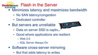 Flash in the Server
 Minimizes latency and maximizes bandwidth
• No SAN latency/congestion
• Dedicated controller
 But servers are unreliable
• Data on server SSD is captive
• Good where applications are resilient
– Web 2.0
– SQL Server Always On
 Software cross-server mirroring
• But that adds latency to writes
 