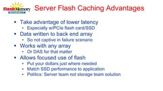 Server Flash Caching Advantages
 Take advantage of lower latency
• Especially w/PCIe flash card/SSD
 Data written to back end array
• So not captive in failure scenario
 Works with any array
• Or DAS for that matter
 Allows focused use of flash
• Put your dollars just where needed
• Match SSD performance to application
• Politics: Server team not storage team solution
 