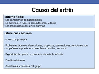 Entorno físico:
•Las condiciones de hacinamiento
•La iluminación (uso de computadoras, videos)
•Las malas relaciones entre alumnos
Causas del estrés
Situaciones sociales
•Puesto de jerarquía
•Problemas técnicos: decepciones, proyectos, puntuaciones, relaciones con
compañeros imprevistas: comentarios hostiles, sarcasmo.
•Exposición temprana y constante durante la infancia.
•Familias violentas
•Constantes amenazas del grupo
 