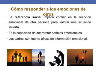 • La referencia social implica confiar en la reacción
emocional de otra persona para valorar una situación
incierta.
• Es la capacidad de interpretar señales emocionales.
• Los padres son fuente eficaz de información emocional.
Cómo responder a los emociones de
otros
 
