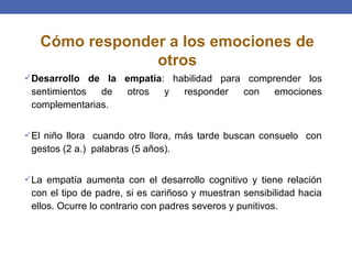 Desarrollo de la empatía: habilidad para comprender los
sentimientos de otros y responder con emociones
complementarias.
El niño llora cuando otro llora, más tarde buscan consuelo con
gestos (2 a.) palabras (5 años).
La empatía aumenta con el desarrollo cognitivo y tiene relación
con el tipo de padre, si es cariñoso y muestran sensibilidad hacia
ellos. Ocurre lo contrario con padres severos y punitivos.
Cómo responder a los emociones de
otros
 