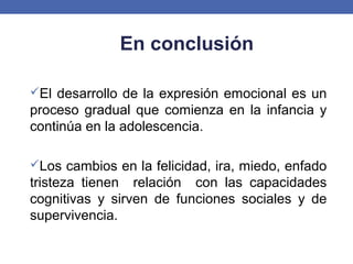 El desarrollo de la expresión emocional es un
proceso gradual que comienza en la infancia y
continúa en la adolescencia.
Los cambios en la felicidad, ira, miedo, enfado
tristeza tienen relación con las capacidades
cognitivas y sirven de funciones sociales y de
supervivencia.
En conclusión
 