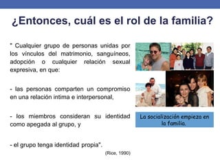 ¿Entonces, cuál es el rol de la familia?
" Cualquier grupo de personas unidas por
los vínculos del matrimonio, sanguíneos,
adopción o cualquier relación sexual
expresiva, en que:
- las personas comparten un compromiso
en una relación intima e interpersonal,
- los miembros consideran su identidad
como apegada al grupo, y
- el grupo tenga identidad propia".
(Rice, 1990)
La socialización empieza en
la familia.
 
