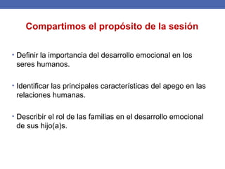 • Definir la importancia del desarrollo emocional en los
seres humanos.
• Identificar las principales características del apego en las
relaciones humanas.
• Describir el rol de las familias en el desarrollo emocional
de sus hijo(a)s.
Compartimos el propósito de la sesión
 