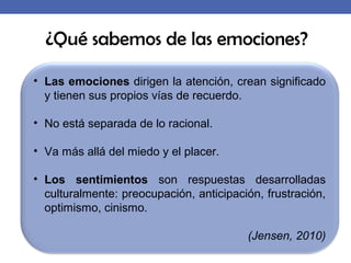¿Qué sabemos de las emociones?
• Las emociones dirigen la atención, crean significado
y tienen sus propios vías de recuerdo.
• No está separada de lo racional.
• Va más allá del miedo y el placer.
• Los sentimientos son respuestas desarrolladas
culturalmente: preocupación, anticipación, frustración,
optimismo, cinismo.
(Jensen, 2010)
 