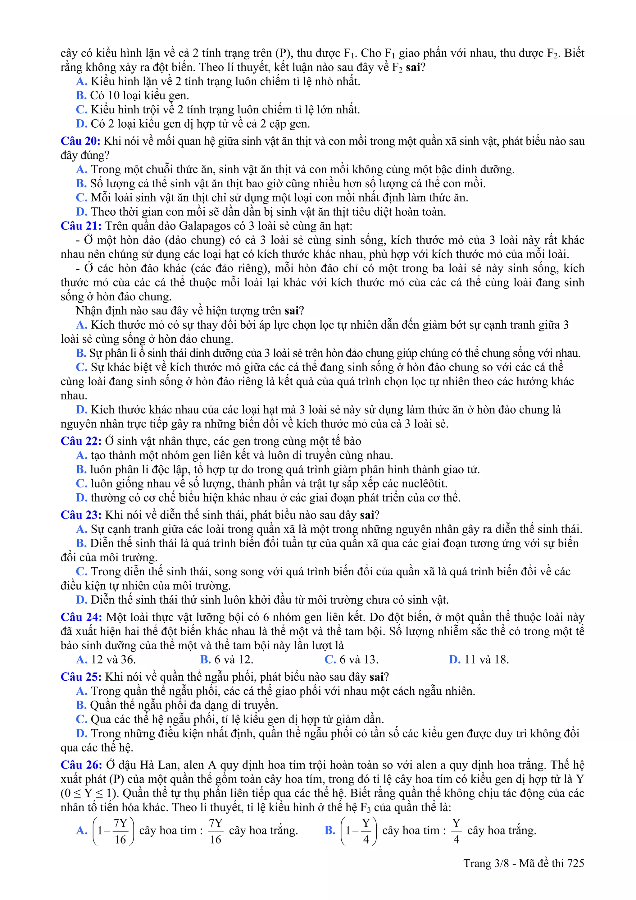 cây có kiểu hình lặn về cả 2 tính trạng trên (P), thu được F1. Cho F1 giao phấn với nhau, thu được F2. Biết
rằng không xảy ra đột biến. Theo lí thuyết, kết luận nào sau đây về F2 sai?
A. Kiểu hình lặn về 2 tính trạng luôn chiếm tỉ lệ nhỏ nhất.
B. Có 10 loại kiểu gen.
C. Kiểu hình trội về 2 tính trạng luôn chiếm tỉ lệ lớn nhất.
D. Có 2 loại kiểu gen dị hợp tử về cả 2 cặp gen.
Câu 20: Khi nói về mối quan hệ giữa sinh vật ăn thịt và con mồi trong một quần xã sinh vật, phát biểu nào sau
đây đúng?
A. Trong một chuỗi thức ăn, sinh vật ăn thịt và con mồi không cùng một bậc dinh dưỡng.
B. Số lượng cá thể sinh vật ăn thịt bao giờ cũng nhiều hơn số lượng cá thể con mồi.
C. Mỗi loài sinh vật ăn thịt chỉ sử dụng một loại con mồi nhất định làm thức ăn.
D. Theo thời gian con mồi sẽ dần dần bị sinh vật ăn thịt tiêu diệt hoàn toàn.
Câu 21: Trên quần đảo Galapagos có 3 loài sẻ cùng ăn hạt:
- Ở một hòn đảo (đảo chung) có cả 3 loài sẻ cùng sinh sống, kích thước mỏ của 3 loài này rất khác
nhau nên chúng sử dụng các loại hạt có kích thước khác nhau, phù hợp với kích thước mỏ của mỗi loài.
- Ở các hòn đảo khác (các đảo riêng), mỗi hòn đảo chỉ có một trong ba loài sẻ này sinh sống, kích
thước mỏ của các cá thể thuộc mỗi loài lại khác với kích thước mỏ của các cá thể cùng loài đang sinh
sống ở hòn đảo chung.
Nhận định nào sau đây về hiện tượng trên sai?
A. Kích thước mỏ có sự thay đổi bởi áp lực chọn lọc tự nhiên dẫn đến giảm bớt sự cạnh tranh giữa 3
loài sẻ cùng sống ở hòn đảo chung.
B. Sự phân li ổ sinh thái dinh dưỡng của 3 loài sẻ trên hòn đảo chung giúp chúng có thể chung sống với nhau.
C. Sự khác biệt về kích thước mỏ giữa các cá thể đang sinh sống ở hòn đảo chung so với các cá thể
cùng loài đang sinh sống ở hòn đảo riêng là kết quả của quá trình chọn lọc tự nhiên theo các hướng khác
nhau.
D. Kích thước khác nhau của các loại hạt mà 3 loài sẻ này sử dụng làm thức ăn ở hòn đảo chung là
nguyên nhân trực tiếp gây ra những biến đổi về kích thước mỏ của cả 3 loài sẻ.
Câu 22: Ở sinh vật nhân thực, các gen trong cùng một tế bào
A. tạo thành một nhóm gen liên kết và luôn di truyền cùng nhau.
B. luôn phân li độc lập, tổ hợp tự do trong quá trình giảm phân hình thành giao tử.
C. luôn giống nhau về số lượng, thành phần và trật tự sắp xếp các nuclêôtit.
D. thường có cơ chế biểu hiện khác nhau ở các giai đoạn phát triển của cơ thể.
Câu 23: Khi nói về diễn thế sinh thái, phát biểu nào sau đây sai?
A. Sự cạnh tranh giữa các loài trong quần xã là một trong những nguyên nhân gây ra diễn thế sinh thái.
B. Diễn thế sinh thái là quá trình biến đổi tuần tự của quần xã qua các giai đoạn tương ứng với sự biến
đổi của môi trường.
C. Trong diễn thế sinh thái, song song với quá trình biến đổi của quần xã là quá trình biến đổi về các
điều kiện tự nhiên của môi trường.
D. Diễn thế sinh thái thứ sinh luôn khởi đầu từ môi trường chưa có sinh vật.
Câu 24: Một loài thực vật lưỡng bội có 6 nhóm gen liên kết. Do đột biến, ở một quần thể thuộc loài này
đã xuất hiện hai thể đột biến khác nhau là thể một và thể tam bội. Số lượng nhiễm sắc thể có trong một tế
bào sinh dưỡng của thể một và thể tam bội này lần lượt là
A. 12 và 36. B. 6 và 12. C. 6 và 13. D. 11 và 18.
Câu 25: Khi nói về quần thể ngẫu phối, phát biểu nào sau đây sai?
A. Trong quần thể ngẫu phối, các cá thể giao phối với nhau một cách ngẫu nhiên.
B. Quần thể ngẫu phối đa dạng di truyền.
C. Qua các thế hệ ngẫu phối, tỉ lệ kiểu gen dị hợp tử giảm dần.
D. Trong những điều kiện nhất định, quần thể ngẫu phối có tần số các kiểu gen được duy trì không đổi
qua các thế hệ.
Câu 26: Ở đậu Hà Lan, alen A quy định hoa tím trội hoàn toàn so với alen a quy định hoa trắng. Thế hệ
xuất phát (P) của một quần thể gồm toàn cây hoa tím, trong đó tỉ lệ cây hoa tím có kiểu gen dị hợp tử là Y
(0 ≤ Y ≤ 1). Quần thể tự thụ phấn liên tiếp qua các thế hệ. Biết rằng quần thể không chịu tác động của các
nhân tố tiến hóa khác. Theo lí thuyết, tỉ lệ kiểu hình ở thế hệ F3 của quần thể là:
A.
7Y
1
16
⎛
−⎜
⎝ ⎠
⎞
⎟ cây hoa tím :
7Y
16
cây hoa trắng. B.
Y
1
4
⎛
−⎜
⎝ ⎠
⎞
⎟ cây hoa tím :
Y
4
cây hoa trắng.
Trang 3/8 - Mã đề thi 725
 