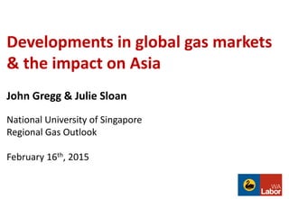 Developments in global gas markets
& the impact on Asia
John Gregg & Julie Sloan
National University of Singapore
Regional Gas Outlook
February 16th, 2015
 