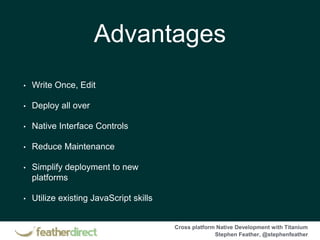 Cross platform Native Development with Titanium
Stephen Feather, @stephenfeather
Advantages
• Write Once, Edit
• Deploy all over
• Native Interface Controls
• Reduce Maintenance
• Simplify deployment to new
platforms
• Utilize existing JavaScript skills
 
