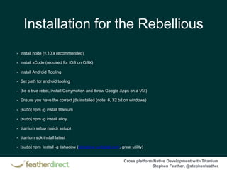 Cross platform Native Development with Titanium
Stephen Feather, @stephenfeather
Installation for the Rebellious
• Install node (v.10.x recommended)
• Install xCode (required for iOS on OSX)
• Install Android Tooling
• Set path for android tooling
• (be a true rebel, install Genymotion and throw Google Apps on a VM)
• Ensure you have the correct jdk installed (note: 6, 32 bit on windows)
• [sudo] npm -g install titanium
• [sudo] npm -g install alloy
• titanium setup (quick setup)
• titanium sdk install latest
• [sudo] npm install -g tishadow (tishadow.yydigital.com, great utility)
 