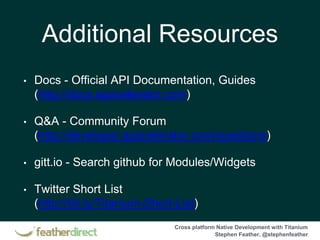 Cross platform Native Development with Titanium
Stephen Feather, @stephenfeather
Additional Resources
• Docs - Official API Documentation, Guides
(http://docs.appcelerator.com)
• Q&A - Community Forum
(http://developer.appcelerator.com/questions)
• gitt.io - Search github for Modules/Widgets
• Twitter Short List
(http://bit.ly/Titanium-Short-List)
 