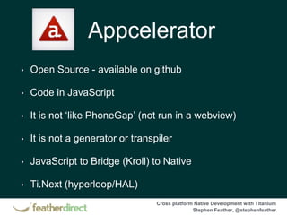 Cross platform Native Development with Titanium
Stephen Feather, @stephenfeather
Appcelerator
• Open Source - available on github
• Code in JavaScript
• It is not ‘like PhoneGap’ (not run in a webview)
• It is not a generator or transpiler
• JavaScript to Bridge (Kroll) to Native
• Ti.Next (hyperloop/HAL)
 