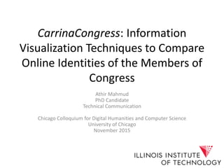 CarrinaCongress: Information
Visualization Techniques to Compare
Online Identities of the Members of
Congress
Athir Mahmud
PhD Candidate
Technical Communication
Chicago Colloquium for Digital Humanities and Computer Science
University of Chicago
November 2015
 