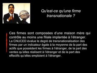 Ces firmes sont composées d’une maison mère qui
contrôle au moins une filiale implantée à l’étranger.
La CNUCED évalue le degré de transnationalisation des
firmes par un indicateur égale à la moyenne de la part des
actifs que possèdent les firmes à l’étranger, de la part des
ventes qu’elles réalisent à l’étranger et de la part des
effectifs qu’elles emploient à l’étranger.
Qu'est-ce qu'une firme
transnationale ?
 