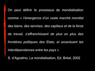 On peut définir le processus de mondialisation
comme « l’émergence d’un vaste marché mondial
des biens, des services, des capitaux et de la force
de travail, s’affranchissant de plus en plus des
frontières politiques des Etats, et accentuant les
interdépendances entre les pays »
S. d’Agostino, La mondialisation, Ed. Bréal, 2002
 