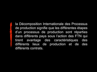 la Décomposition Internationale des Processus
de production signifie que les différentes étapes
d’un processus de production sont réparties
dans différents pays sous l’action des FTN qui
tirent avantage des caractéristiques des
différents lieux de production et de des
différents contrats.
 