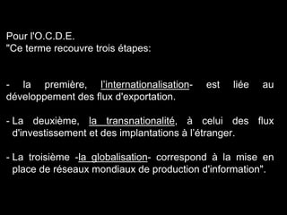 Pour l'O.C.D.E.
"Ce terme recouvre trois étapes:
- la première, l’internationalisation- est liée au
développement des flux d'exportation.
- La deuxième, la transnationalité, à celui des flux
d'investissement et des implantations à l’étranger.
- La troisième -la globalisation- correspond à la mise en
place de réseaux mondiaux de production d'information".
 