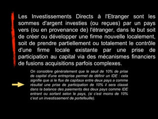 Les Investissements Directs à l'Etranger sont les
sommes d'argent investies (ou reçues) par un pays
vers (ou en provenance de) l'étranger, dans le but soit
de créer ou développer une firme nouvelle localement,
soit de prendre partiellement ou totalement le contrôle
d'une firme locale existante par une prise de
participation au capital via des mécanismes financiers
de fusions acquisitions parfois complexes.
On considère généralement que le seuil de 10% de prise
de capital d'une entreprise permet de définir un IDE : cela
signifie que si le flux de capitaux entre deux pays a comme
résultat une prise de participation de 10% il sera classé
dans la balance des paiements des deux pays comme IDE
entrant ou sortant selon le pays, (si c’est moins de 10%
c’est un investissement de portefeuille).
 