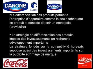 •La différenciation des produits permet à
l'entreprise d'apparaître comme la seule fabriquant
ce produit et donc de détenir un monopole
(provisoire)
• La stratégie de différenciation des produits
impose des investissements en recherche-
développement importants
La stratégie fondée sur la compétitivité hors-prix
suppose aussi des investissements importants sur
la publicité et l’image de marque
 