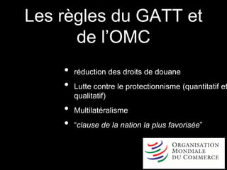 Les règles du GATT et
de l’OMC
• réduction des droits de douane
• Lutte contre le protectionnisme (quantitatif et
qualitatif)
• Multilatéralisme
• “clause de la nation la plus favorisée”
 