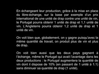 En échangeant leur production, grâce à la mise en place
du libre-échange, sur la base par exemple d’un prix
international de une unité de drap contre une unité de vin,
le Portugal pourra obtenir 1 unité de drap et 1,1 unité de
vin. L’Angleterre pourra obtenir 1,2 unité de drap et 1
unité de vin.
On voit bien que, globalement, on y gagne puisqu’avec la
même quantité de travail, on produit plus de vin et plus
de drap.
On voit bien aussi que les deux pays gagnent à
l’échange, même le Portugal qui avait l’avantage dans les
deux productions : le Portugal augmentera la quantité de
vin dont il dispose de 10% (en passant de 1 unité à 1.1)
sans diminuer sa quantité de drap (1 unité).
 