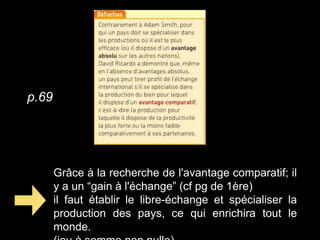 Grâce à la recherche de l'avantage comparatif; il
y a un “gain à l'échange” (cf pg de 1ère)
il faut établir le libre-échange et spécialiser la
production des pays, ce qui enrichira tout le
monde.
p.69
 