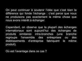 On peut continuer à soutenir l’idée que c’est bien la
différence qui fonde l’échange : c’est parce que nous
ne produisons pas exactement la même chose que
nous avons intérêt à échanger.
Cependant, on observe que la plupart des échanges
internationaux sont aujourd’hui des échanges de
produits similaires intra-branches (une branche
regroupe l’ensemble des entreprises ou des
établissements d’entreprise fabriquant le même
produit).
Où est l’avantage dans ce cas ?
 