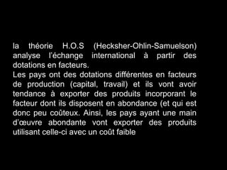 la théorie H.O.S (Hecksher-Ohlin-Samuelson)
analyse l’échange international à partir des
dotations en facteurs.
Les pays ont des dotations différentes en facteurs
de production (capital, travail) et ils vont avoir
tendance à exporter des produits incorporant le
facteur dont ils disposent en abondance (et qui est
donc peu coûteux. Ainsi, les pays ayant une main
d’œuvre abondante vont exporter des produits
utilisant celle-ci avec un coût faible
 