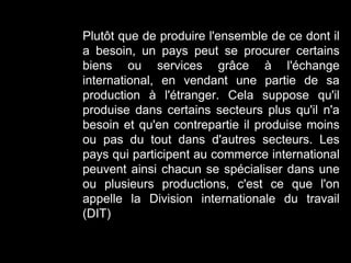 Plutôt que de produire l'ensemble de ce dont il
a besoin, un pays peut se procurer certains
biens ou services grâce à l'échange
international, en vendant une partie de sa
production à l'étranger. Cela suppose qu'il
produise dans certains secteurs plus qu'il n'a
besoin et qu'en contrepartie il produise moins
ou pas du tout dans d'autres secteurs. Les
pays qui participent au commerce international
peuvent ainsi chacun se spécialiser dans une
ou plusieurs productions, c'est ce que l'on
appelle la Division internationale du travail
(DIT)
 