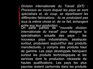 Division Internationale du Travail (DIT) :
Processus au cours duquel les pays se sont
spécialisés et, du coup, se répartissent les
différentes fabrications : ils ne produisent pas
tous la même chose et, de ce fait, échangent
entre eux leur production.
On parle parfois de "nouvelle division
internationale du travail" pour désigner la
spécialisation actuelle des pays : les
nouveaux pays industrialisés, asiatiques
surtout, produisent aujourd'hui des produits
manufacturés, y compris des produits haut
de gamme. Les pays développés fabriquent
surtout les produits technologiques et les
services dont la production nécessite de
hautes qualifications. Les pays les plus
pauvres restent cantonnés dans les produits
 
