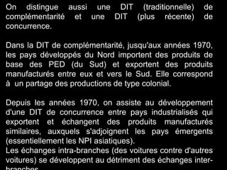 On distingue aussi une DIT (traditionnelle) de
complémentarité et une DIT (plus récente) de
concurrence.
Dans la DIT de complémentarité, jusqu'aux années 1970,
les pays développés du Nord importent des produits de
base des PED (du Sud) et exportent des produits
manufacturés entre eux et vers le Sud. Elle correspond
à un partage des productions de type colonial.
Depuis les années 1970, on assiste au développement
d'une DIT de concurrence entre pays industrialisés qui
exportent et échangent des produits manufacturés
similaires, auxquels s'adjoignent les pays émergents
(essentiellement les NPI asiatiques).
Les échanges intra-branches (des voitures contre d'autres
voitures) se développent au détriment des échanges inter-
 