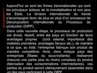 Aujourd’hui ce sont les firmes transnationales qui sont
les principaux acteurs de la mondialisation et non plus
les États. La division internationale du travail
s’accompagne donc de plus en plus d’un processus de
Décomposition internationale du Processus de
production (DIPP).
Dans cette nouvelle étape, le processus de production
est divisé, réparti, entre les pays en fonction de leurs
avantages propres (coût salarial, importance des
matières premières, avantages fiscaux etc.), de manière
à ce que, au total, l’entreprise fabrique son produit de
manière compétitive. Ainsi, dans chaque pays des
entreprises (filiales ou sous-traitants) réaliseront
chacune une partie plus ou moins complexe du produit
(fabrication des consommations intermédiaires), ces
parties du produit seront ultérieurement assemblés dans
 