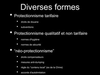 Diverses formes
• Protectionnisme tarifaire
• droits de douane
• subventions
• Protectionnisme qualitatif et non tarifaire
• normes d'hygiène
• normes de sécurité
• “néo-protectionnisme”
• droits compensateurs
• mesures anti-dumping
• règle du “contenu local” (ex de la Chine)
• accords d'autolimitation
 