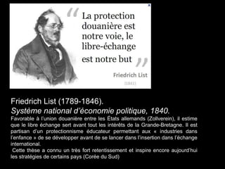 Friedrich List (1789-1846).
Système national d’économie politique, 1840.
Favorable à l’union douanière entre les États allemands (Zollverein), il estime
que le libre échange sert avant tout les intérêts de la Grande-Bretagne. Il est
partisan d’un protectionnisme éducateur permettant aux « industries dans
l’enfance » de se développer avant de se lancer dans l’insertion dans l’échange
international.
Cette thèse a connu un très fort retentissement et inspire encore aujourd’hui
les stratégies de certains pays (Corée du Sud)
 