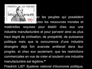 ❝C’est seulement chez les peuples qui possèdent
toutes les qualités, toutes les ressources morales et
matérielles requises pour établir chez eux une
industrie manufacturière et pour parvenir ainsi au plus
haut degré de civilisation, de prospérité, de puissance
politique mais que la concurrence d’une industrie
étrangère déjà fort avancée arrêterait dans leur
progrès. et chez eux seulement, que les restrictions
commerciales en vue de créer et soutenir une industrie
manufacturière est légitime.❞
Friedrich LIST Système national d’économie politique,
 