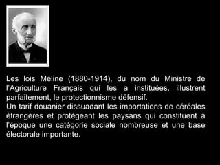 Les lois Méline (1880-1914), du nom du Ministre de
l’Agriculture Français qui les a instituées, illustrent
parfaitement, le protectionnisme défensif.
Un tarif douanier dissuadant les importations de céréales
étrangères et protégeant les paysans qui constituent à
l’époque une catégorie sociale nombreuse et une base
électorale importante.
 