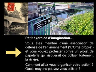 Petit exercice d’imagination…
Vous êtes membre d’une association de
défense de l’environnement (“L’Orge propre”)
et vous voulez protester contre un projet de
papeterie qui risquerait de polluer fortement
la rivière.
Comment allez vous organiser votre action ?
Quels moyens pouvez vous utiliser ?
 