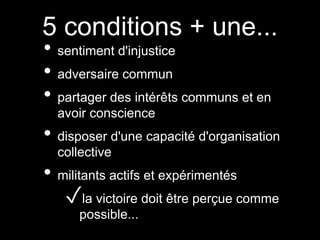 5 conditions + une...
• sentiment d'injustice
• adversaire commun
• partager des intérêts communs et en
avoir conscience
• disposer d'une capacité d'organisation
collective
• militants actifs et expérimentés
✓la victoire doit être perçue comme
possible...
 