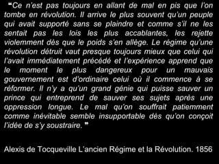 ❝Ce n’est pas toujours en allant de mal en pis que l’on
tombe en révolution. Il arrive le plus souvent qu’un peuple
qui avait supporté sans se plaindre et comme s’il ne les
sentait pas les lois les plus accablantes, les rejette
violemment dès que le poids s’en allège. Le régime qu’une
révolution détruit vaut presque toujours mieux que celui qui
l’avait immédiatement précédé et l’expérience apprend que
le moment le plus dangereux pour un mauvais
gouvernement est d’ordinaire celui où il commence à se
réformer. Il n’y a qu’un grand génie qui puisse sauver un
prince qui entreprend de sauver ses sujets après une
oppression longue. Le mal qu’on souffrait patiemment
comme inévitable semble insupportable dès qu’on conçoit
l’idée de s’y soustraire. ❞
Alexis de Tocqueville L’ancien Régime et la Révolution. 1856
 