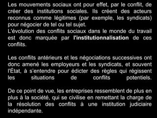 Les mouvements sociaux ont pour effet, par le conflit, de
créer des institutions sociales. Ils créent des acteurs
reconnus comme légitimes (par exemple, les syndicats)
pour négocier de tel ou tel sujet.
L'évolution des conflits sociaux dans le monde du travail
est donc marquée par l'institutionnalisation de ces
conflits.
Les conflits antérieurs et les négociations successives ont
donc amené les employeurs et les syndicats, et souvent
l'État, à s’entendre pour édicter des règles qui régissent
les situations de conflits potentiels.
De ce point de vue, les entreprises ressemblent de plus en
plus à la société, qui se civilise en remettant la charge de
la résolution des conflits à une institution judiciaire
indépendante.
 