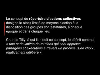 Le concept de répertoire d’actions collectives
désigne le stock limité de moyens d’action à la
disposition des groupes contestataires, à chaque
époque et dans chaque lieu.
Charles Tilly, à qui l’on doit ce concept, le définit comme
« une série limitée de routines qui sont apprises,
partagées et exécutées à travers un processus de choix
relativement délibéré »
 